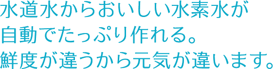 水道水からおいしい水素水が自動でたっぷり作れる。鮮度が違うから元気が違います。