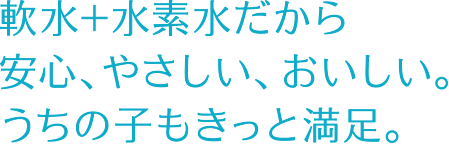 軟水＋水素水だから安心、やさしい、おいしい。ゴクゴク飲んでくれる。