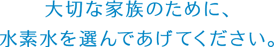 大切な家族のために、水素水を選んであげてください。